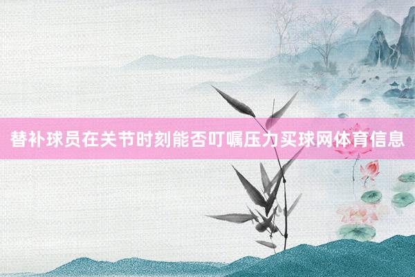 替补球员在关节时刻能否叮嘱压力买球网体育信息