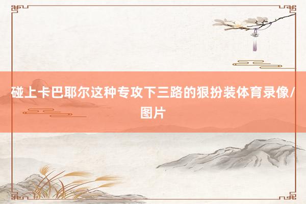 碰上卡巴耶尔这种专攻下三路的狠扮装体育录像/图片