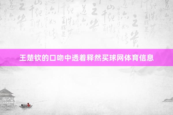 王楚钦的口吻中透着释然买球网体育信息