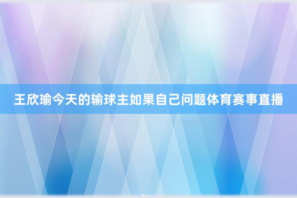 王欣瑜今天的输球主如果自己问题体育赛事直播