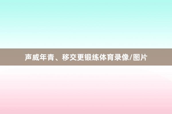 声威年青、移交更锻练体育录像/图片
