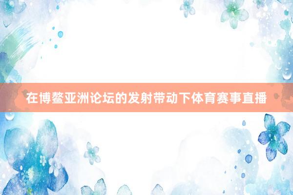 在博鳌亚洲论坛的发射带动下体育赛事直播