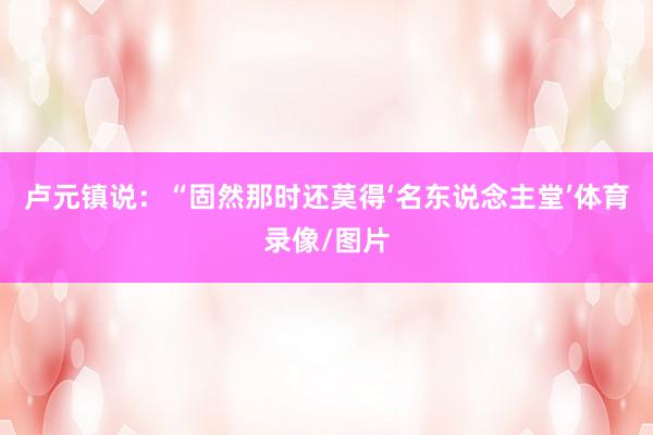 卢元镇说：“固然那时还莫得‘名东说念主堂’体育录像/图片