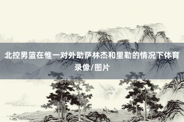北控男篮在惟一对外助萨林杰和里勒的情况下体育录像/图片