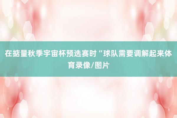 在掂量秋季宇宙杯预选赛时“球队需要调解起来体育录像/图片