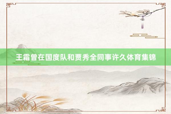王霜曾在国度队和贾秀全同事许久体育集锦