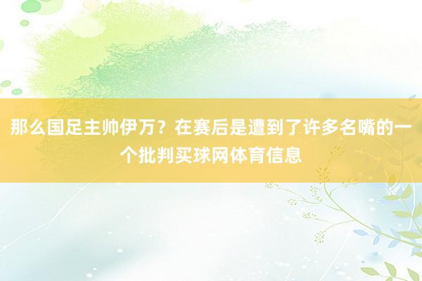 那么国足主帅伊万？在赛后是遭到了许多名嘴的一个批判买球网体育信息