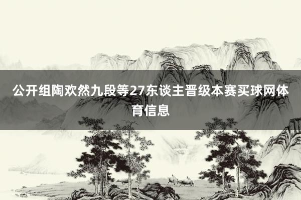 公开组陶欢然九段等27东谈主晋级本赛买球网体育信息