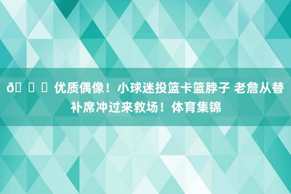 😍优质偶像！小球迷投篮卡篮脖子 老詹从替补席冲过来救场！体育集锦