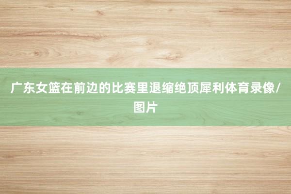 广东女篮在前边的比赛里退缩绝顶犀利体育录像/图片