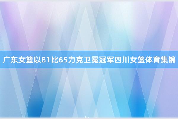 广东女篮以81比65力克卫冕冠军四川女篮体育集锦