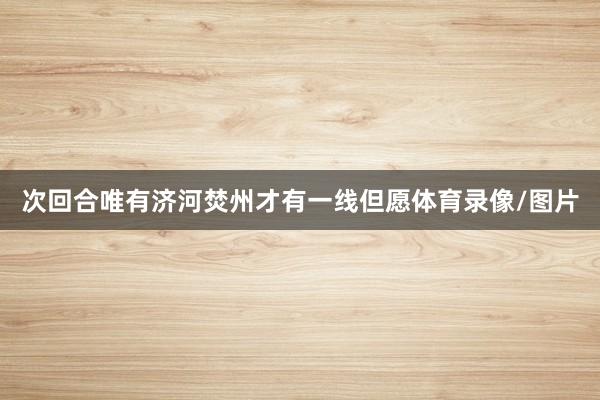 次回合唯有济河焚州才有一线但愿体育录像/图片