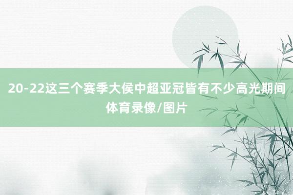 20-22这三个赛季大侯中超亚冠皆有不少高光期间体育录像/图片