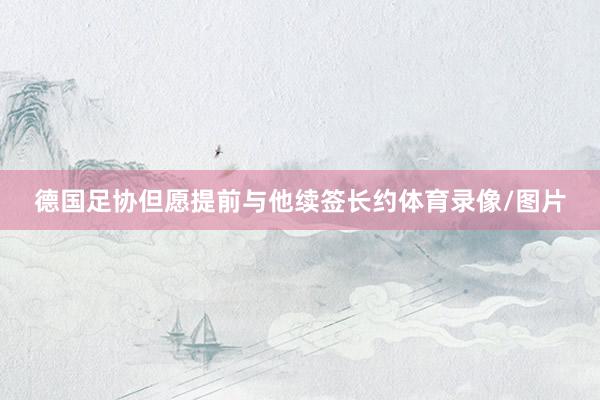 德国足协但愿提前与他续签长约体育录像/图片