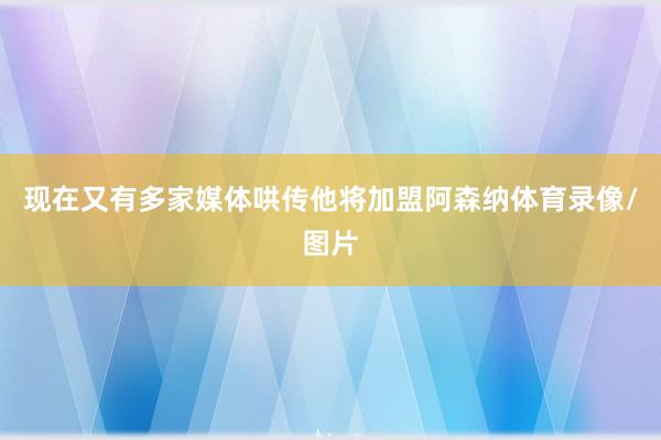 现在又有多家媒体哄传他将加盟阿森纳体育录像/图片