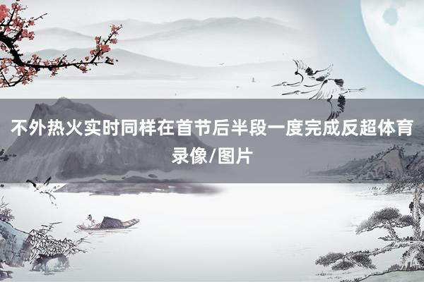 不外热火实时同样在首节后半段一度完成反超体育录像/图片