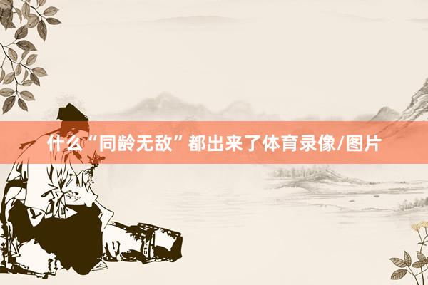 什么“同龄无敌”都出来了体育录像/图片