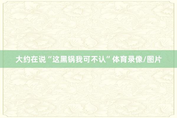 大约在说“这黑锅我可不认”体育录像/图片