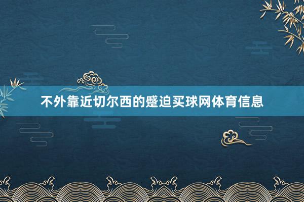 不外靠近切尔西的蹙迫买球网体育信息