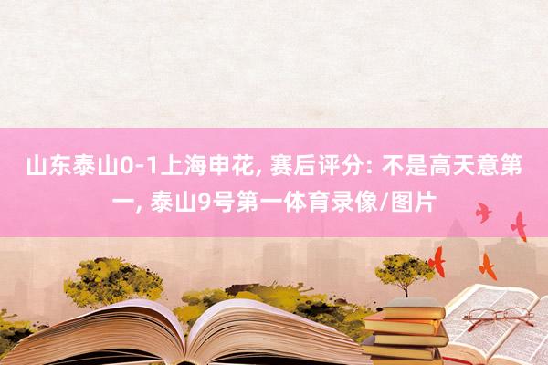 山东泰山0-1上海申花, 赛后评分: 不是高天意第一, 泰山9号第一体育录像/图片