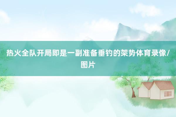 热火全队开局即是一副准备垂钓的架势体育录像/图片