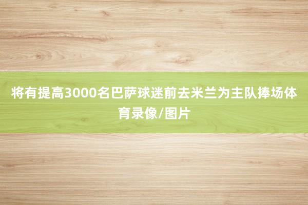 将有提高3000名巴萨球迷前去米兰为主队捧场体育录像/图片