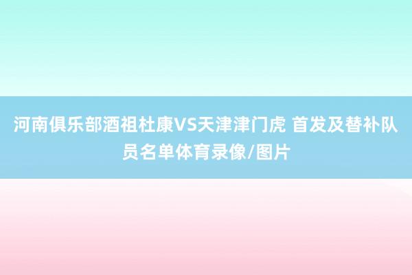 河南俱乐部酒祖杜康VS天津津门虎 首发及替补队员名单体育录像/图片