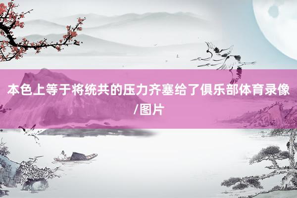 本色上等于将统共的压力齐塞给了俱乐部体育录像/图片