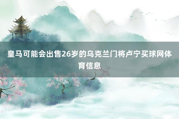 皇马可能会出售26岁的乌克兰门将卢宁买球网体育信息