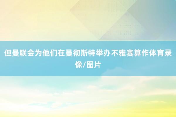 但曼联会为他们在曼彻斯特举办不雅赛算作体育录像/图片