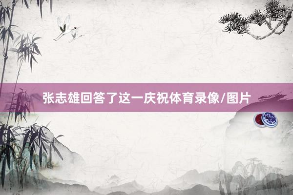 张志雄回答了这一庆祝体育录像/图片