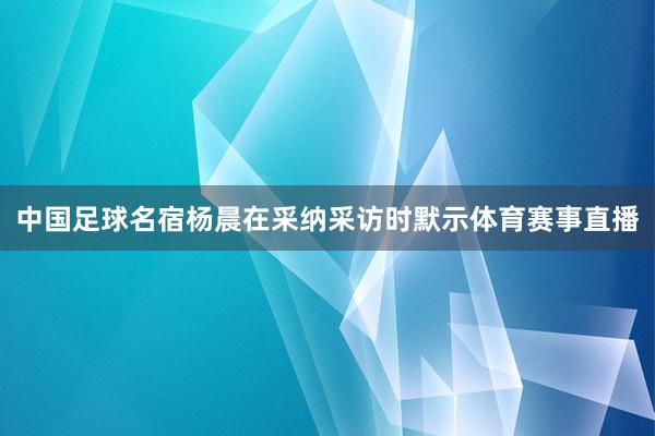 中国足球名宿杨晨在采纳采访时默示体育赛事直播
