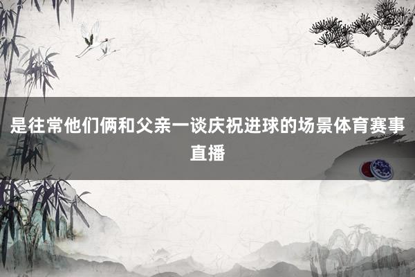 是往常他们俩和父亲一谈庆祝进球的场景体育赛事直播