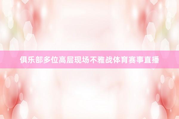 俱乐部多位高层现场不雅战体育赛事直播