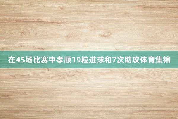 在45场比赛中孝顺19粒进球和7次助攻体育集锦