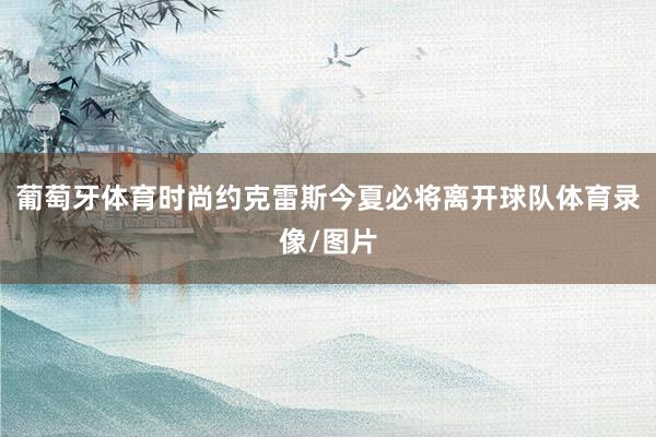 葡萄牙体育时尚约克雷斯今夏必将离开球队体育录像/图片