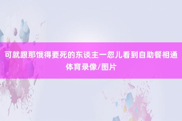 可就跟那饿得要死的东谈主一忽儿看到自助餐相通体育录像/图片