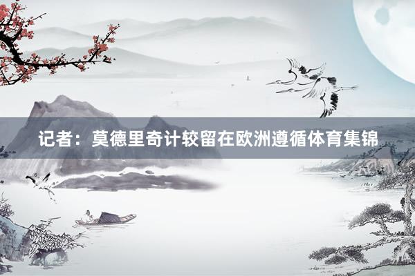 记者：莫德里奇计较留在欧洲遵循体育集锦