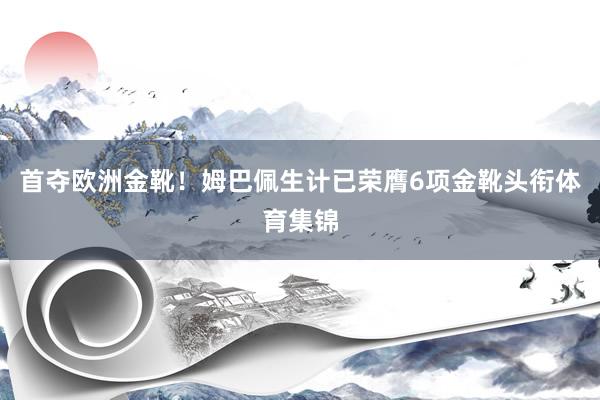 首夺欧洲金靴！姆巴佩生计已荣膺6项金靴头衔体育集锦