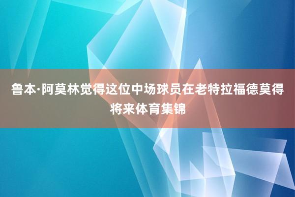 鲁本·阿莫林觉得这位中场球员在老特拉福德莫得将来体育集锦