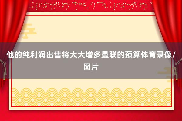 他的纯利润出售将大大增多曼联的预算体育录像/图片