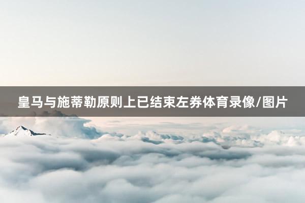 皇马与施蒂勒原则上已结束左券体育录像/图片