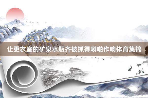 让更衣室的矿泉水瓶齐被抓得噼啪作响体育集锦