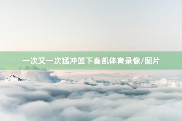 一次又一次猛冲篮下奏凯体育录像/图片