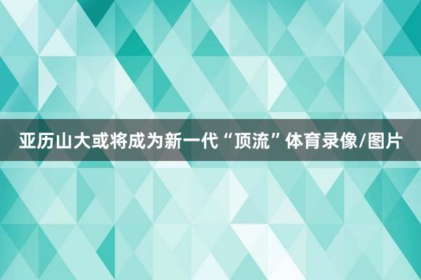 亚历山大或将成为新一代“顶流”体育录像/图片