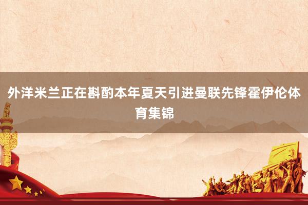 外洋米兰正在斟酌本年夏天引进曼联先锋霍伊伦体育集锦