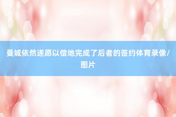曼城依然遂愿以偿地完成了后者的签约体育录像/图片