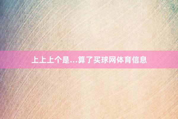 上上上个是...算了买球网体育信息
