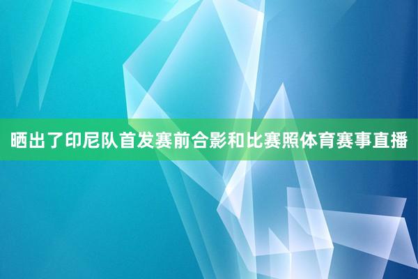 晒出了印尼队首发赛前合影和比赛照体育赛事直播