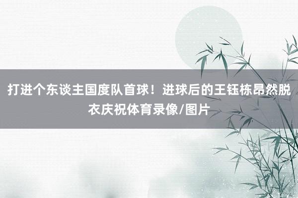 打进个东谈主国度队首球！进球后的王钰栋昂然脱衣庆祝体育录像/图片